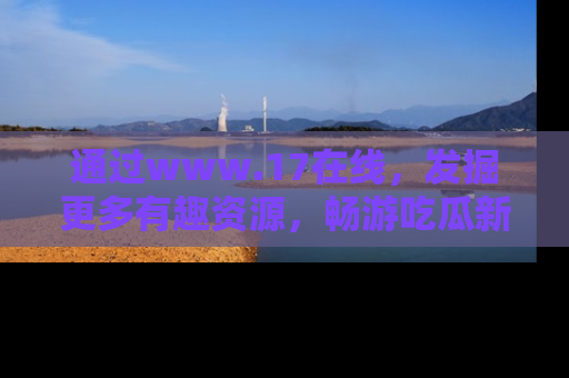 通过www.17在线，发掘更多有趣资源，畅游吃瓜新闻海洋