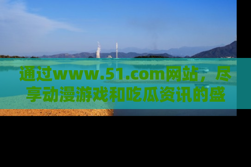 通过www.51.com网站,尽享动漫游戏和吃瓜资讯的盛宴!