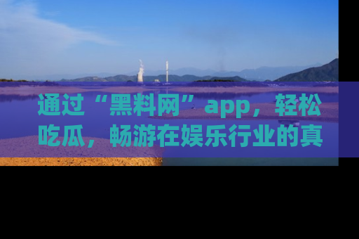 通过“黑料网”app，轻松吃瓜，畅游在娱乐行业的真实世界！