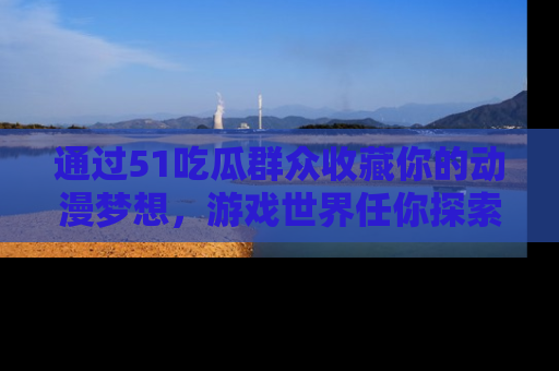 通过51吃瓜群众收藏你的动漫梦想，游戏世界任你探索