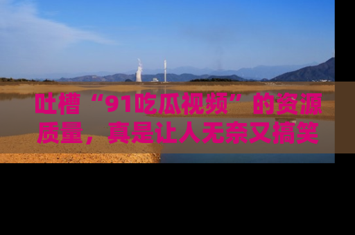 吐槽“91吃瓜视频”的资源质量,真是让人无奈又搞笑!