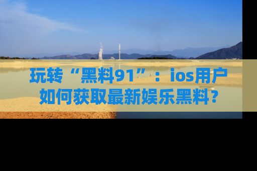 玩转“黑料91”:ios用户如何获取最新娱乐黑料?