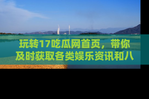 玩转17吃瓜网首页,带你及时获取各类娱乐资讯和八卦故事!