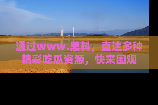 通过www.黑料,直达多种精彩吃瓜资源,快来围观