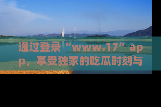 通过登录“www.17”app,享受独家的吃瓜时刻与娱乐资讯!