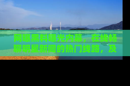 网曝黑料曝光内幕,在线畅聊明星新闻的热门线路,及时掌握最新消息!