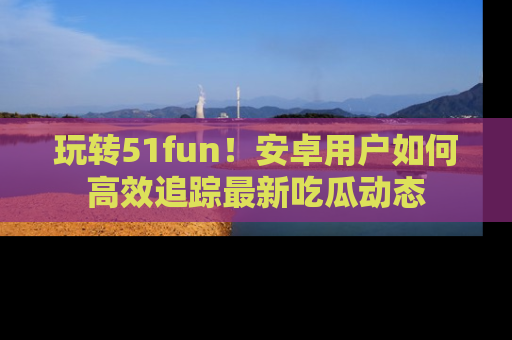 玩转51fun！安卓用户如何高效追踪最新吃瓜动态