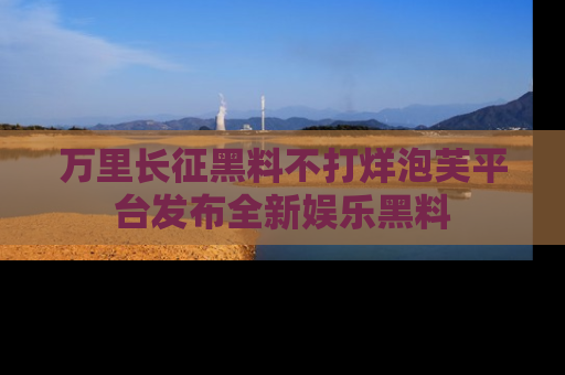 万里长征黑料不打烊泡芙平台发布全新娱乐黑料