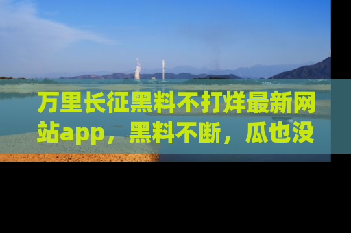万里长征黑料不打烊最新网站app,黑料不断,瓜也没断,真香!