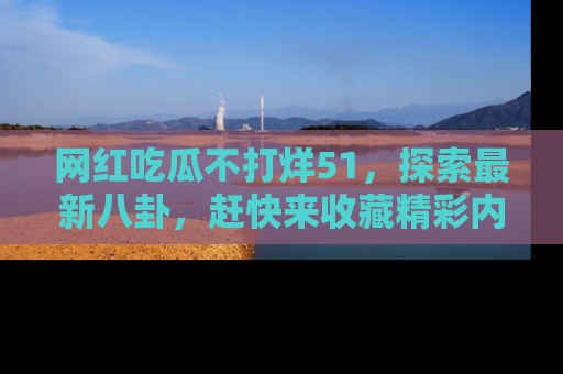 网红吃瓜不打烊51，探索最新八卦，赶快来收藏精彩内容！