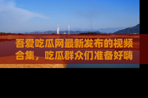 吾爱吃瓜网最新发布的视频合集,吃瓜群众们准备好嗨起来了吗?