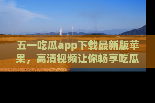五一吃瓜app下载最新版苹果，高清视频让你畅享吃瓜乐趣