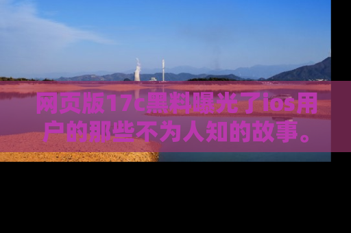网页版17c黑料曝光了ios用户的那些不为人知的故事。