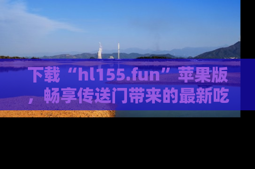 下载“hl155.fun”苹果版,畅享传送门带来的最新吃瓜资讯