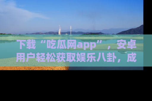 下载“吃瓜网app”,安卓用户轻松获取娱乐八卦,成为身边的知情达人!