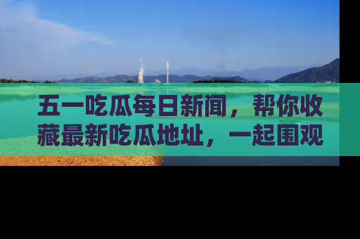 五一吃瓜每日新闻,帮你收藏最新吃瓜地址,一起围观吧!
