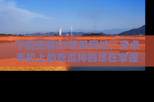 下载安装51吃瓜网址,安卓手机上的吃瓜神器尽在掌握