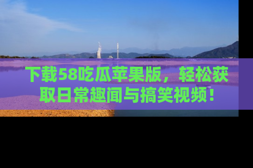 下载58吃瓜苹果版,轻松获取日常趣闻与搞笑视频!
