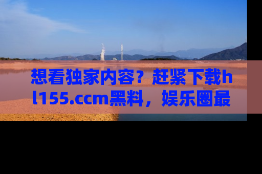想看独家内容？赶紧下载hl155.ccm黑料，娱乐圈最劲爆的新闻一手掌握！