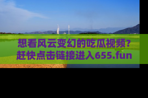 想看风云变幻的吃瓜视频？赶快点击链接进入655.fun吧！