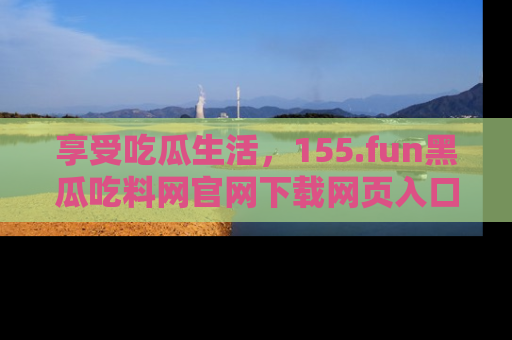 享受吃瓜生活，155.fun黑瓜吃料网官网下载网页入口全解析
