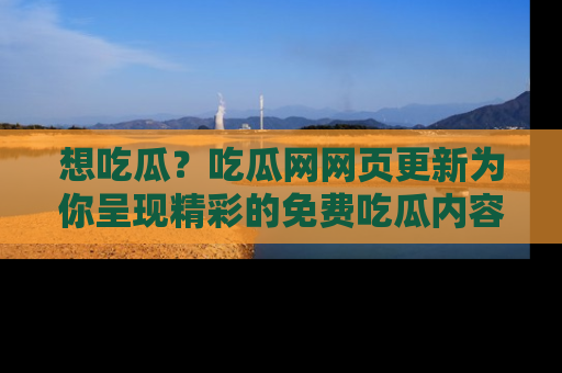 想吃瓜？吃瓜网网页更新为你呈现精彩的免费吃瓜内容！