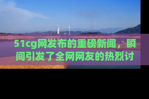 51cg网发布的重磅新闻,瞬间引发了全网网友的热烈讨论!