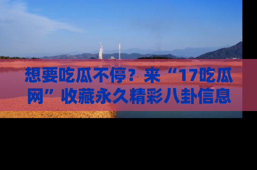 想要吃瓜不停？来“17吃瓜网”收藏永久精彩八卦信息！