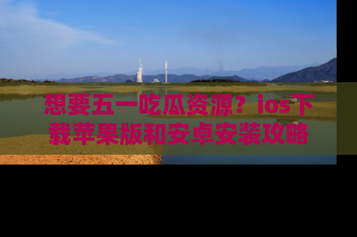 想要五一吃瓜资源？ios下载苹果版和安卓安装攻略