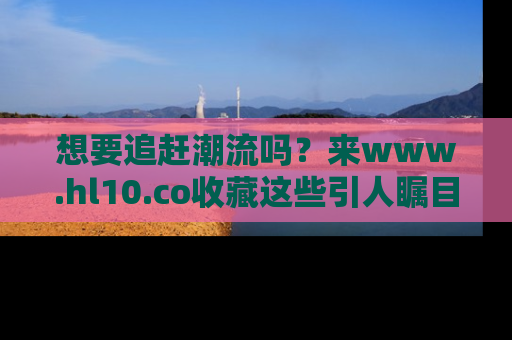 想要追赶潮流吗？来www.hl10.co收藏这些引人瞩目的新闻瞬间吧！