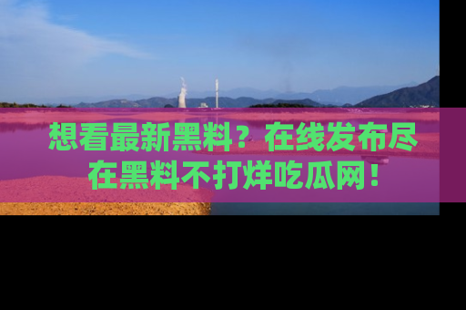 想看最新黑料？在线发布尽在黑料不打烊吃瓜网！