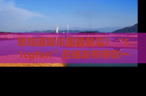 想知道娱乐圈最新瓜？“51cgfun”在线发布带你一探究竟！