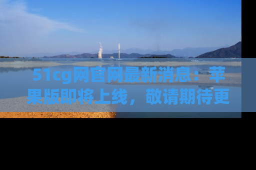 51cg网官网最新消息:苹果版即将上线,敬请期待更多吃瓜内容!