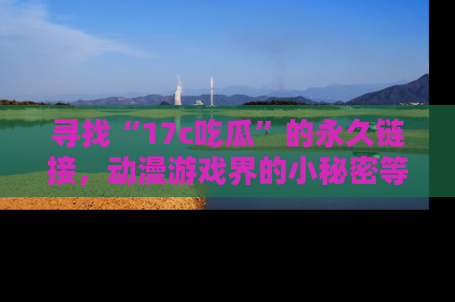 寻找“17c吃瓜”的永久链接，动漫游戏界的小秘密等你来揭秘！