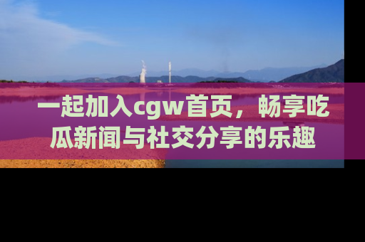 一起加入cgw首页，畅享吃瓜新闻与社交分享的乐趣