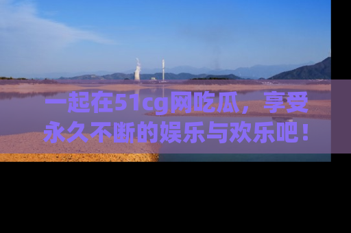 一起在51cg网吃瓜，享受永久不断的娱乐与欢乐吧！