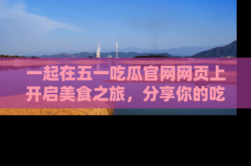 一起在五一吃瓜官网网页上开启美食之旅,分享你的吃瓜故事与精彩瞬间!