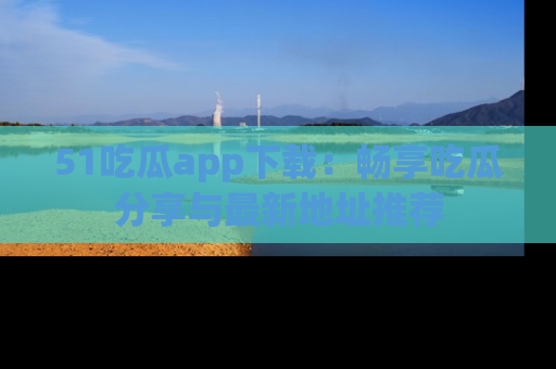 51吃瓜app下载:畅享吃瓜分享与最新地址推荐