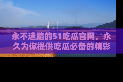 永不迷路的51吃瓜官网,永久为你提供吃瓜必备的精彩资讯