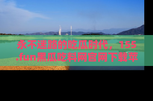 永不迷路的吃瓜时代,155.fun黑瓜吃料网官网下载苹果版陪你同行!