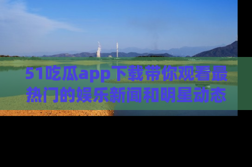 51吃瓜app下载带你观看最热门的娱乐新闻和明星动态