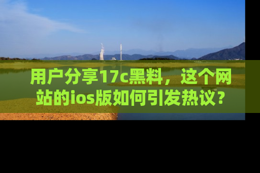 用户分享17c黑料,这个网站的ios版如何引发热议?