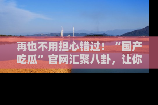 再也不用担心错过!“国产吃瓜”官网汇聚八卦,让你随时随地吃瓜。