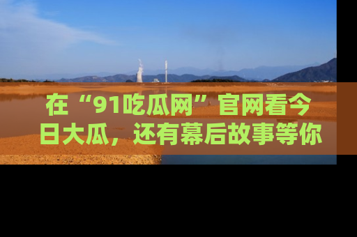 在“91吃瓜网”官网看今日大瓜,还有幕后故事等你来挖掘!