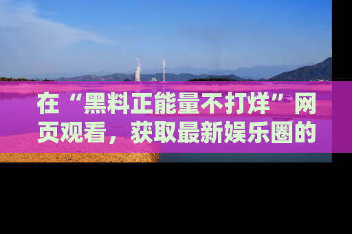 在“黑料正能量不打烊”网页观看,获取最新娱乐圈的正能量与黑料揭秘!
