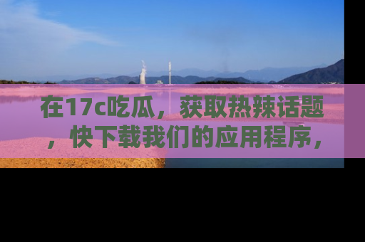 在17c吃瓜,获取热辣话题,快下载我们的应用程序,地址轻松找到!