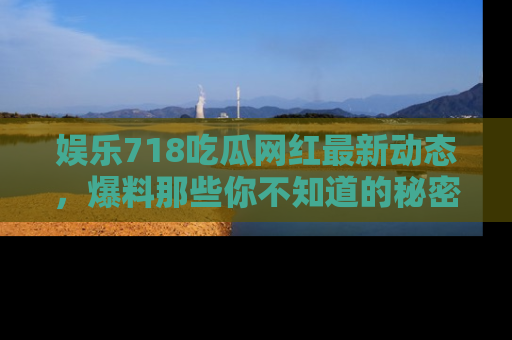 娱乐718吃瓜网红最新动态,爆料那些你不知道的秘密!