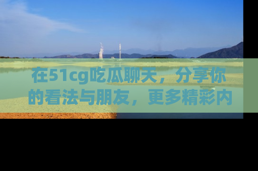 在51cg吃瓜聊天,分享你的看法与朋友,更多精彩内容请浏览网址www.51cg.com!