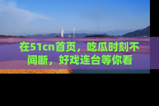 在51cn首页,吃瓜时刻不间断,好戏连台等你看