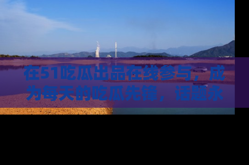 在51吃瓜出品在线参与,成为每天的吃瓜先锋,话题永不落幕!